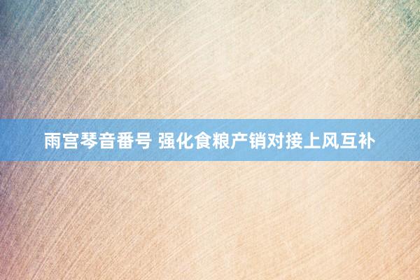 雨宫琴音番号 强化食粮产销对接上风互补
