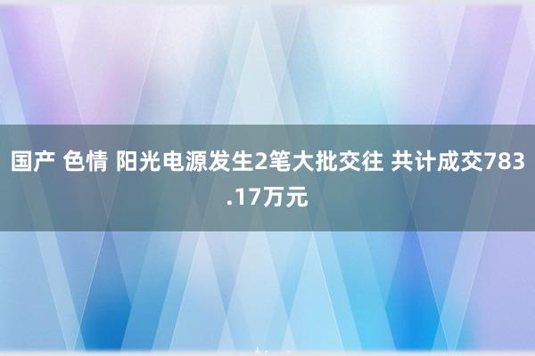 国产 色情 阳光电源发生2笔大批交往 共计成交783.17万元
