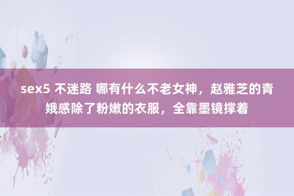 sex5 不迷路 哪有什么不老女神，赵雅芝的青娥感除了粉嫩的衣服，全靠墨镜撑着