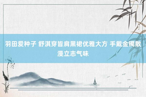 羽田爱种子 舒淇穿皆肩黑裙优雅大方 手戴金镯散漫立志气味