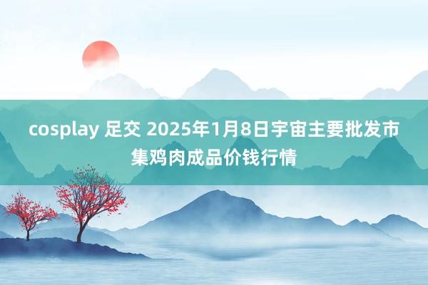 cosplay 足交 2025年1月8日宇宙主要批发市集鸡肉成品价钱行情