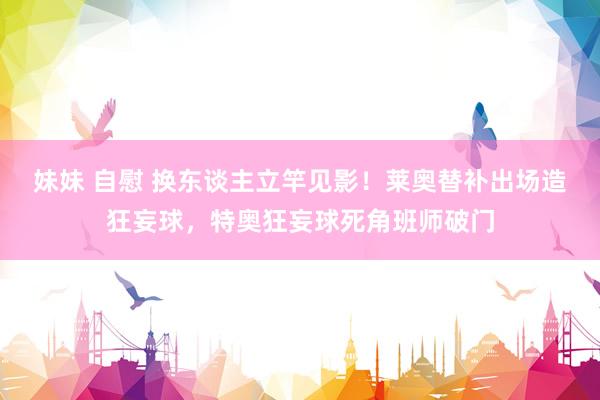 妹妹 自慰 换东谈主立竿见影！莱奥替补出场造狂妄球，特奥狂妄球死角班师破门