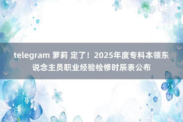 telegram 萝莉 定了！2025年度专科本领东说念主员职业经验检修时辰表公布