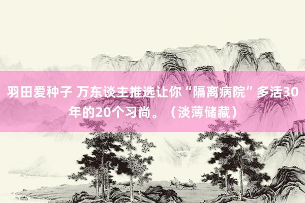 羽田爱种子 万东谈主推选让你“隔离病院”多活30年的20个习尚。（淡薄储藏）