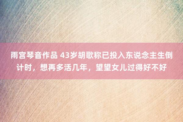 雨宫琴音作品 43岁胡歌称已投入东说念主生倒计时，想再多活几年，望望女儿过得好不好