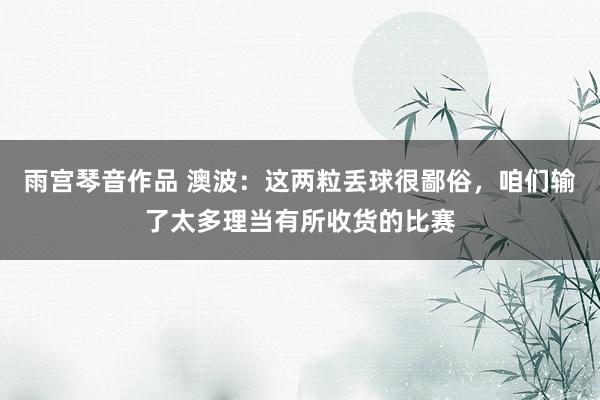 雨宫琴音作品 澳波：这两粒丢球很鄙俗，咱们输了太多理当有所收货的比赛
