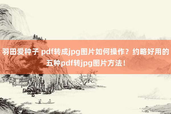 羽田爱种子 pdf转成jpg图片如何操作？约略好用的五种pdf转jpg图片方法！