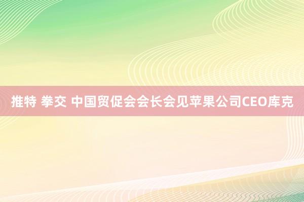 推特 拳交 中国贸促会会长会见苹果公司CEO库克