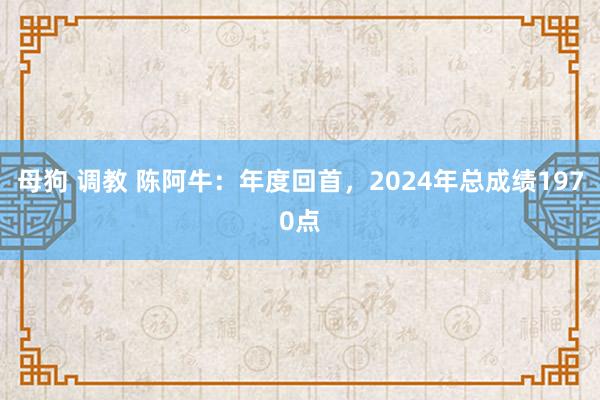 母狗 调教 陈阿牛：年度回首，2024年总成绩1970点