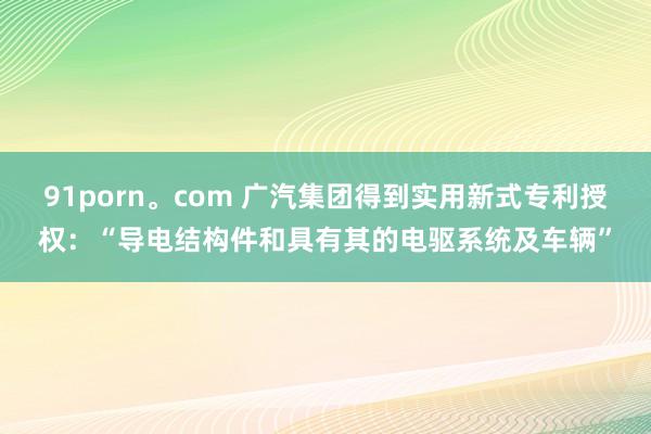 91porn。com 广汽集团得到实用新式专利授权：“导电结构件和具有其的电驱系统及车辆”