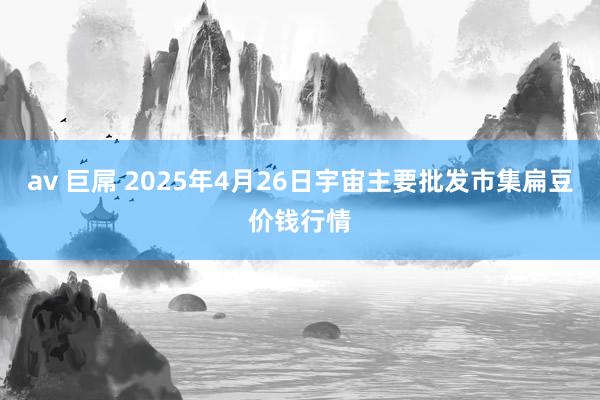 av 巨屌 2025年4月26日宇宙主要批发市集扁豆价钱行情
