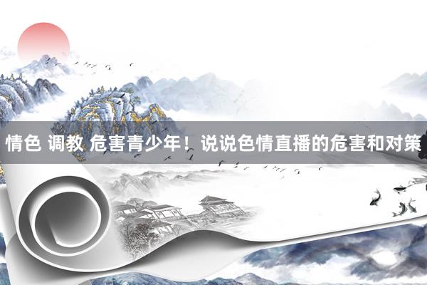 情色 调教 危害青少年！说说色情直播的危害和对策