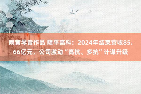 雨宫琴音作品 隆平高科：2024年结束营收85.66亿元，公司激动“高抗、多抗”计谋升级